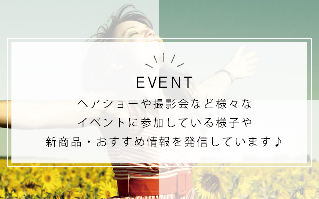 event　ヘアショーや撮影会など様々なイベントに参加している様子や新商品・おすすめ情報を発信しています♪