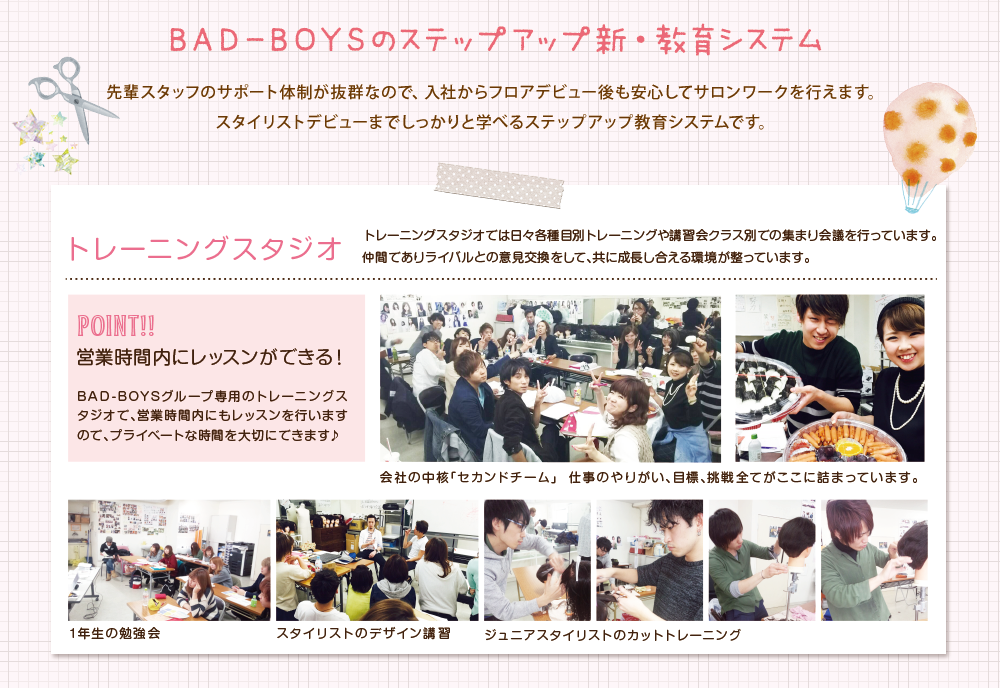 BAD-BOYSのステップアップ新・教育システム　先輩スタッフのサポート体制が抜群なので、入社からフロアデビュー後も安心してサロンワークを行えます。スタイリストデビューまでしっかりと学べるステップアップ教育システムです。トレーニングスタジオでは日々各種目別トレーニングや講習会クラス別での集まり会議を行っています。仲間でありライバルとの意見交換をして、共に成長し合える環境が整っています。　トレーニングスタジオで営業時間内にレッスンができます。