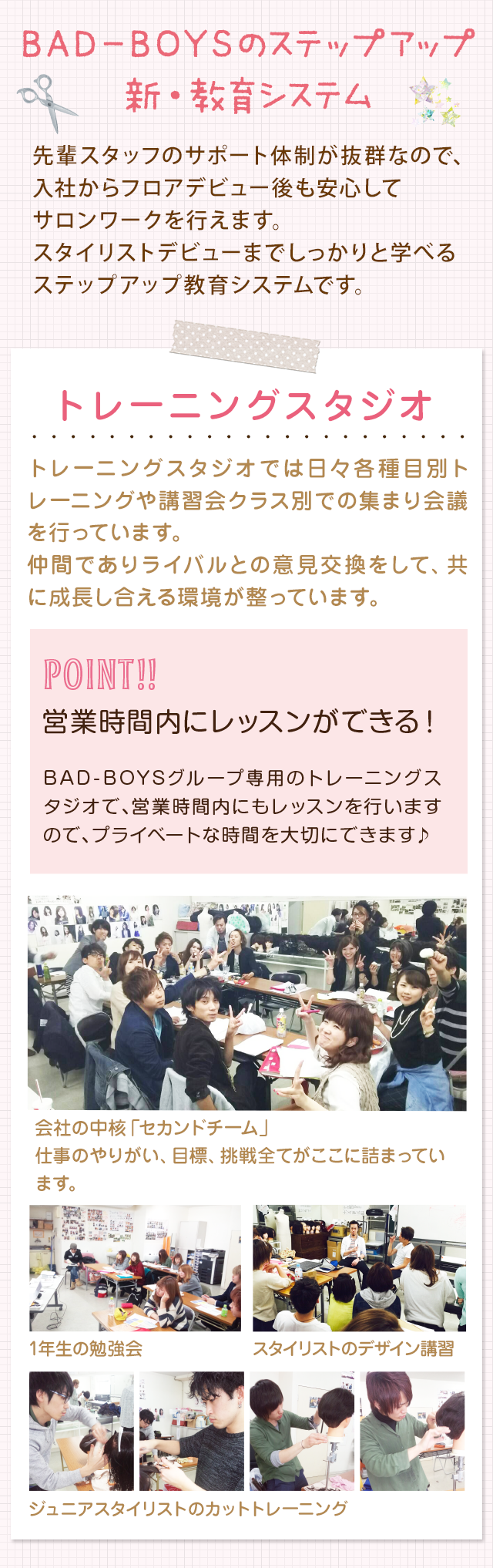 BAD-BOYSのステップアップ新・教育システム　先輩スタッフのサポート体制が抜群なので、入社からフロアデビュー後も安心してサロンワークを行えます。スタイリストデビューまでしっかりと学べるステップアップ教育システムです。トレーニングスタジオでは日々各種目別トレーニングや講習会クラス別での集まり会議を行っています。仲間でありライバルとの意見交換をして、共に成長し合える環境が整っています。　トレーニングスタジオで営業時間内にレッスンができます。